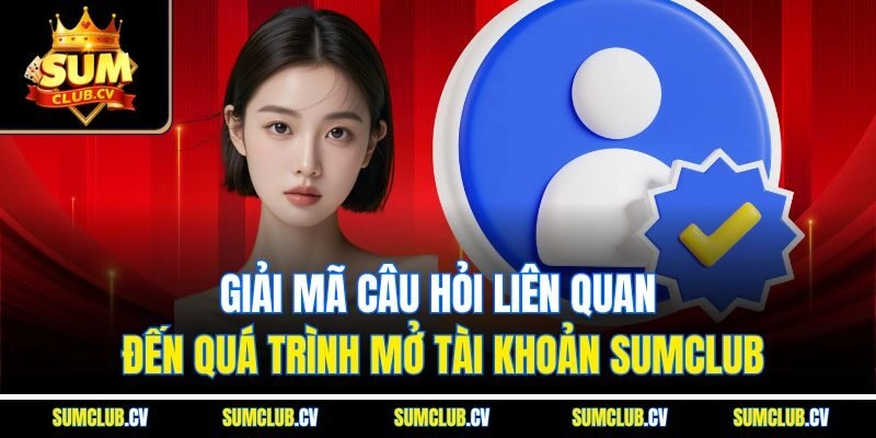 Giải mã câu hỏi liên quan đến quá trình mở tài khoản Sumclub